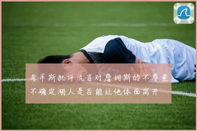 考辛斯批评流言对詹姆斯的不尊重不确定湖人是否能让他体面离开