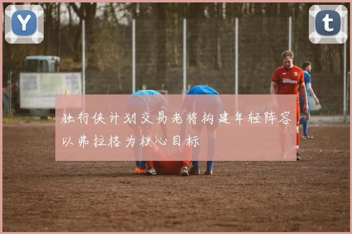 独行侠计划交易老将构建年轻阵容以弗拉格为核心目标