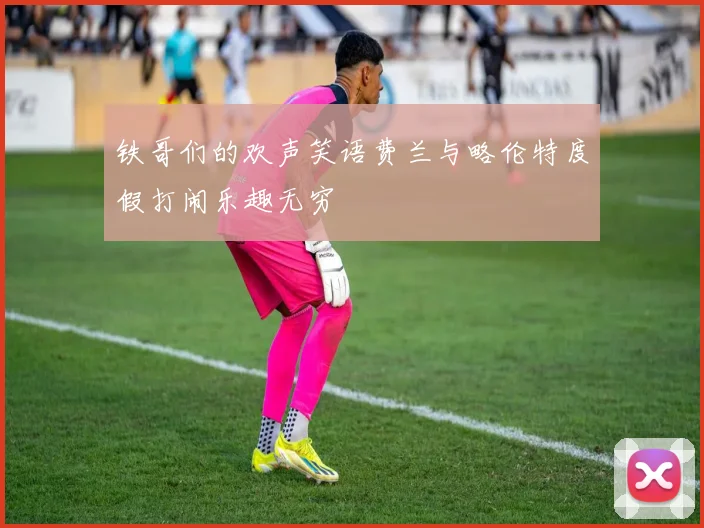 铁哥们的欢声笑语费兰与略伦特度假打闹乐趣无穷