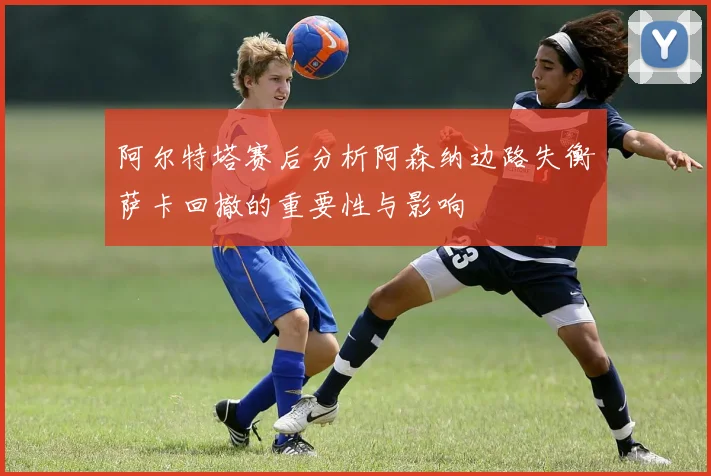 阿尔特塔赛后分析阿森纳边路失衡萨卡回撤的重要性与影响