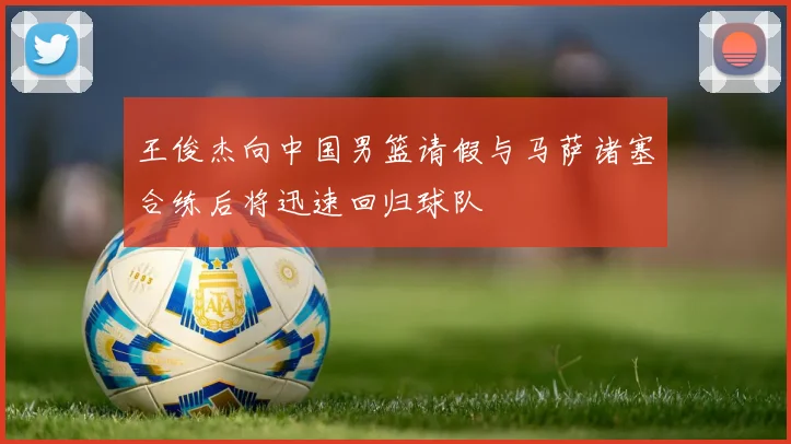 王俊杰向中国男篮请假与马萨诸塞合练后将迅速回归球队