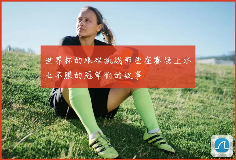 世界杯的艰难挑战那些在赛场上水土不服的冠军们的故事