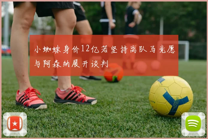 小蜘蛛身价12亿若坚持离队马竞愿与阿森纳展开谈判