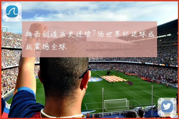 梅西创造历史连续7场世界杯进球成就震撼全球
